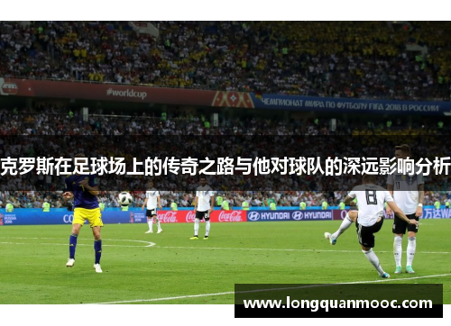 克罗斯在足球场上的传奇之路与他对球队的深远影响分析