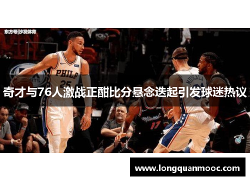 奇才与76人激战正酣比分悬念迭起引发球迷热议
